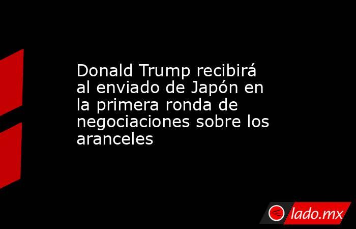 Donald Trump recibirá al enviado de Japón en la primera ronda de negociaciones sobre los aranceles. Noticias en tiempo real