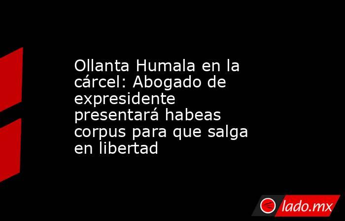 Ollanta Humala en la cárcel: Abogado de expresidente presentará habeas corpus para que salga en libertad. Noticias en tiempo real