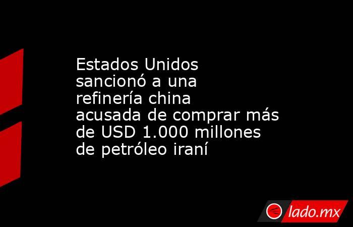 Estados Unidos sancionó a una refinería china acusada de comprar más de USD 1.000 millones de petróleo iraní . Noticias en tiempo real