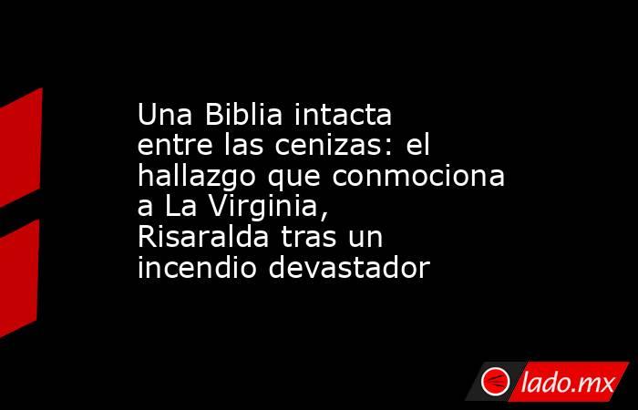 Una Biblia intacta entre las cenizas: el hallazgo que conmociona a La Virginia, Risaralda tras un incendio devastador. Noticias en tiempo real