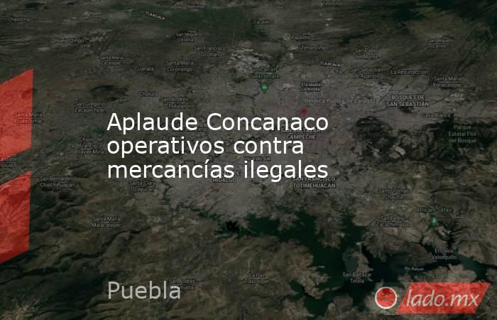 Aplaude Concanaco operativos contra mercancías ilegales. Noticias en tiempo real
