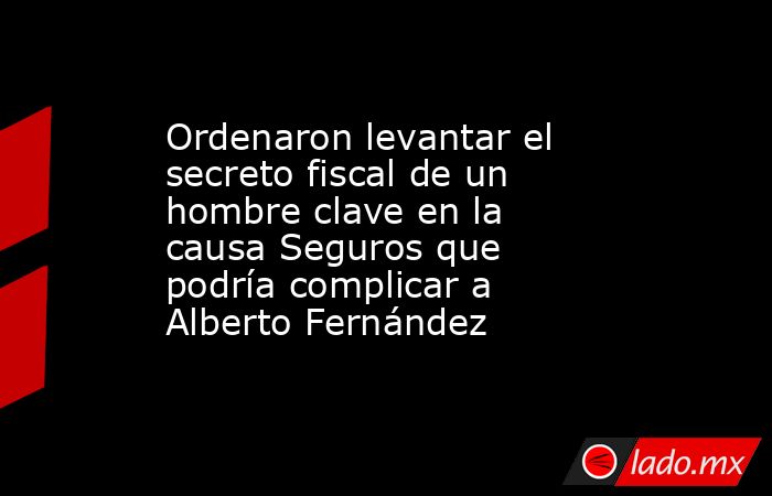 Ordenaron levantar el secreto fiscal de un hombre clave en la causa Seguros que podría complicar a Alberto Fernández. Noticias en tiempo real