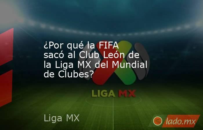 ¿Por qué la FIFA sacó al Club León de la Liga MX del Mundial de Clubes? . Noticias en tiempo real