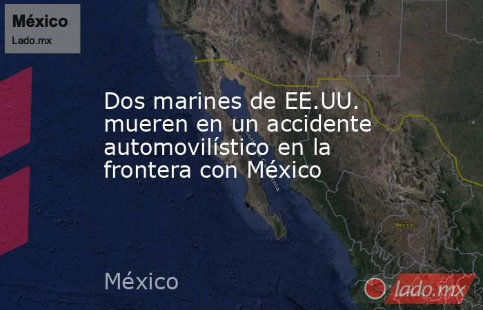 Dos marines de EE.UU. mueren en un accidente automovilístico en la frontera con México . Noticias en tiempo real
