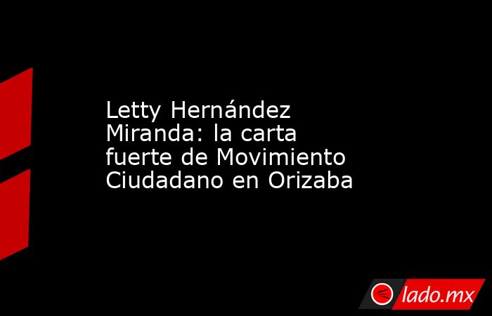 Letty Hernández Miranda: la carta fuerte de Movimiento Ciudadano en Orizaba. Noticias en tiempo real