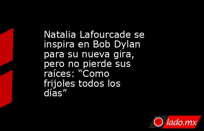 Natalia Lafourcade se inspira en Bob Dylan para su nueva gira, pero no pierde sus raíces: “Como frijoles todos los días”. Noticias en tiempo real