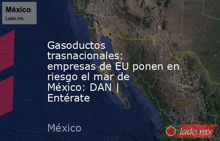 Gasoductos trasnacionales: empresas de EU ponen en riesgo el mar de México: DAN | Entérate. Noticias en tiempo real