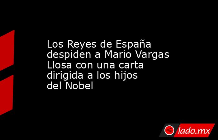 Los Reyes de España despiden a Mario Vargas Llosa con una carta dirigida a los hijos del Nobel. Noticias en tiempo real