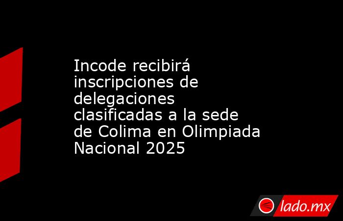 Incode recibirá inscripciones de delegaciones clasificadas a la sede de Colima en Olimpiada Nacional 2025. Noticias en tiempo real