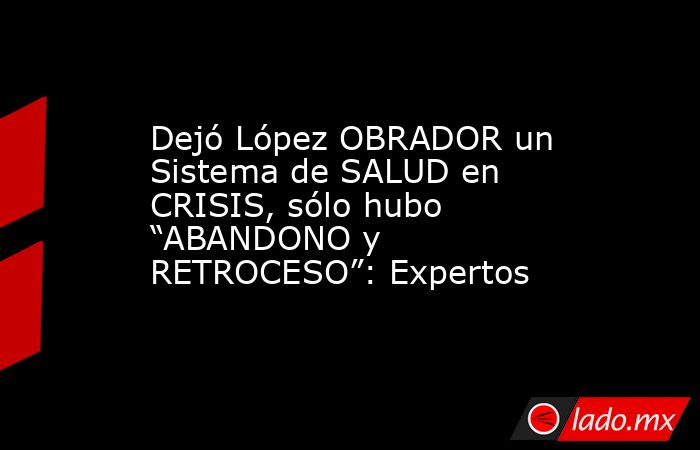 Dejó López OBRADOR un Sistema de SALUD en CRISIS, sólo hubo “ABANDONO y RETROCESO”: Expertos. Noticias en tiempo real