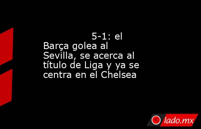                5-1: el Barça golea al Sevilla, se acerca al título de Liga y ya se centra en el Chelsea           . Noticias en tiempo real