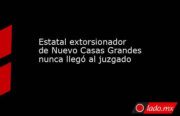 Estatal extorsionador de Nuevo Casas Grandes nunca llegó al juzgado. Noticias en tiempo real