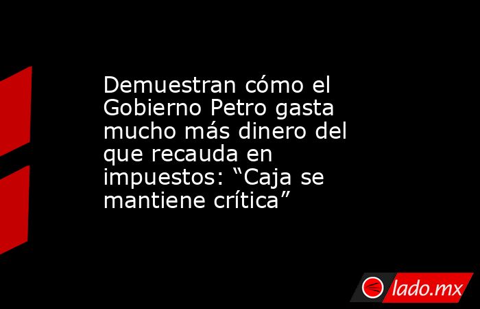 Demuestran cómo el Gobierno Petro gasta mucho más dinero del que recauda en impuestos: “Caja se mantiene crítica”. Noticias en tiempo real