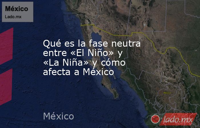 Qué es la fase neutra entre «El Niño» y «La Niña» y cómo afecta a México. Noticias en tiempo real