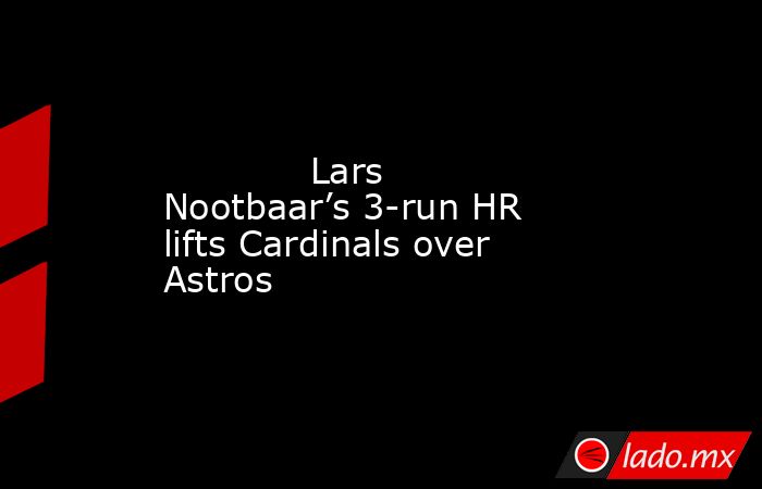             Lars Nootbaar’s 3-run HR lifts Cardinals over Astros        . Noticias en tiempo real