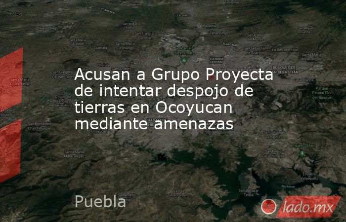 Acusan a Grupo Proyecta de intentar despojo de tierras en Ocoyucan mediante amenazas. Noticias en tiempo real
