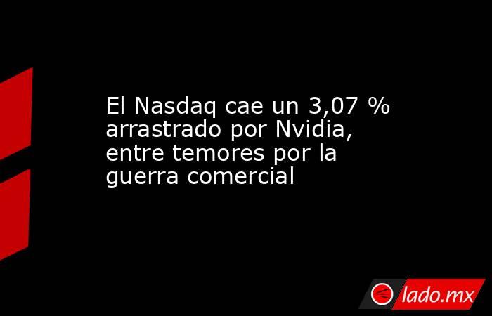 El Nasdaq cae un 3,07 % arrastrado por Nvidia, entre temores por la guerra comercial. Noticias en tiempo real
