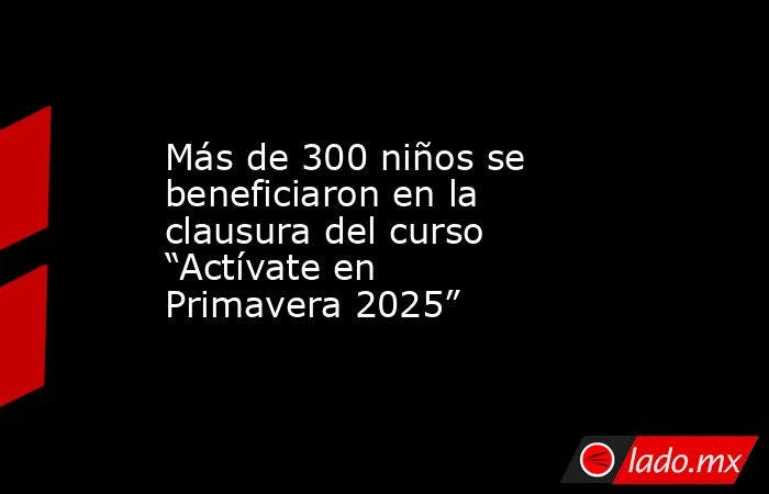 Más de 300 niños se beneficiaron en la clausura del curso “Actívate en Primavera 2025”. Noticias en tiempo real
