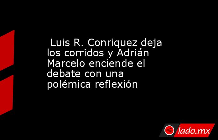  Luis R. Conriquez deja los corridos y Adrián Marcelo enciende el debate con una polémica reflexión. Noticias en tiempo real