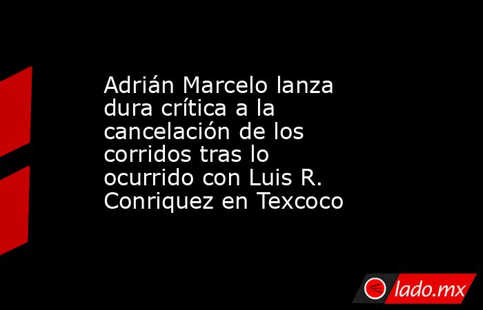 Adrián Marcelo lanza dura crítica a la cancelación de los corridos tras lo ocurrido con Luis R. Conriquez en Texcoco . Noticias en tiempo real