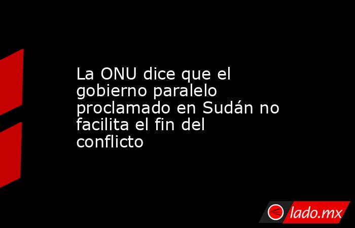 La ONU dice que el gobierno paralelo proclamado en Sudán no facilita el fin del conflicto. Noticias en tiempo real