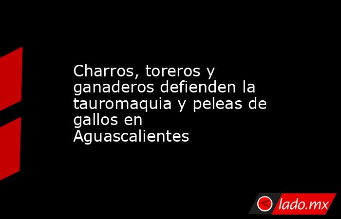 Charros, toreros y ganaderos defienden la tauromaquia y peleas de gallos en Aguascalientes. Noticias en tiempo real