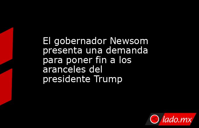 El gobernador Newsom presenta una demanda para poner fin a los aranceles del presidente Trump. Noticias en tiempo real