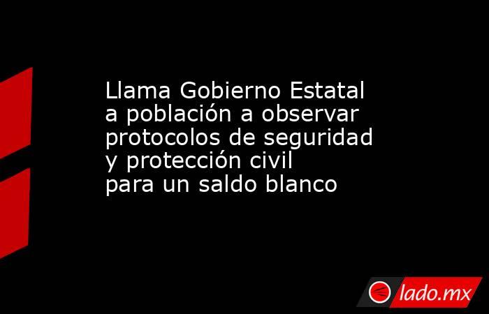 Llama Gobierno Estatal a población a observar protocolos de seguridad y protección civil para un saldo blanco. Noticias en tiempo real