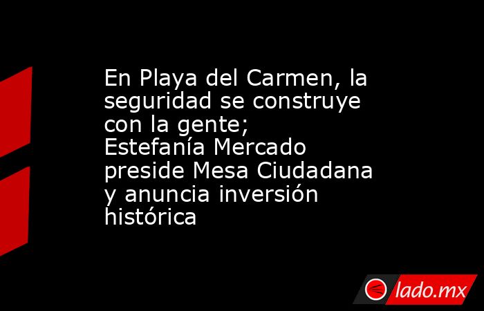 En Playa del Carmen, la seguridad se construye con la gente; Estefanía Mercado preside Mesa Ciudadana y anuncia inversión histórica. Noticias en tiempo real