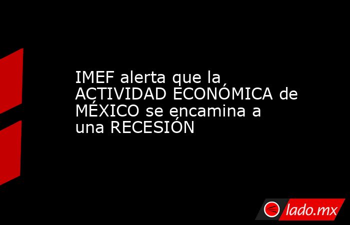 IMEF alerta que la ACTIVIDAD ECONÓMICA de MÉXICO se encamina a una RECESIÓN. Noticias en tiempo real