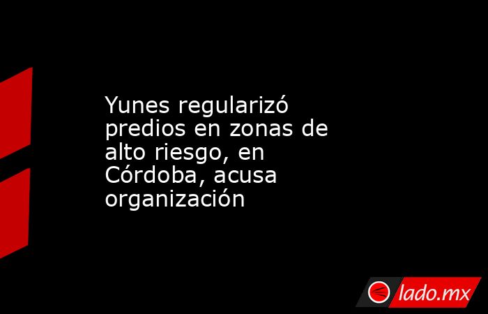 Yunes regularizó predios en zonas de alto riesgo, en Córdoba, acusa organización. Noticias en tiempo real