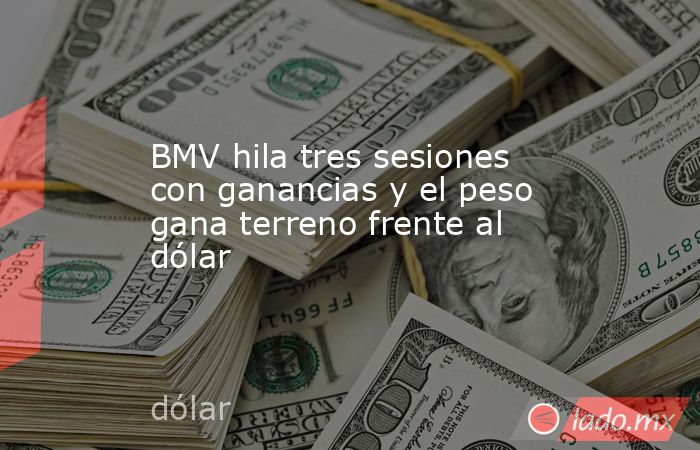 BMV hila tres sesiones con ganancias y el peso gana terreno frente al dólar. Noticias en tiempo real