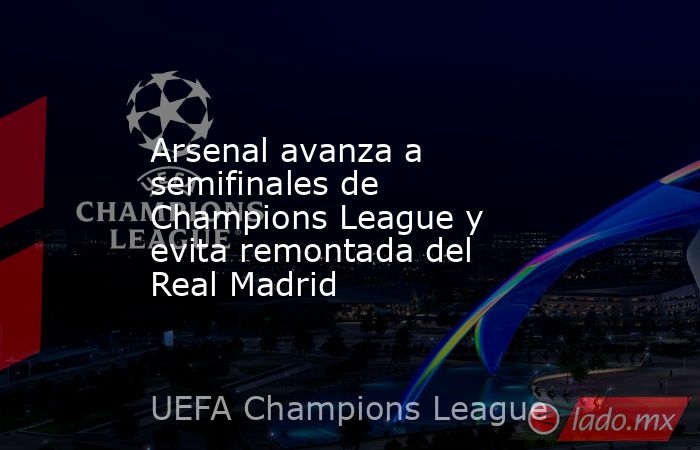 Arsenal avanza a semifinales de Champions League y evita remontada del Real Madrid . Noticias en tiempo real