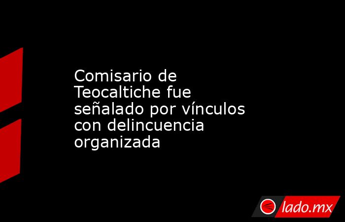 Comisario de Teocaltiche fue señalado por vínculos con delincuencia organizada. Noticias en tiempo real