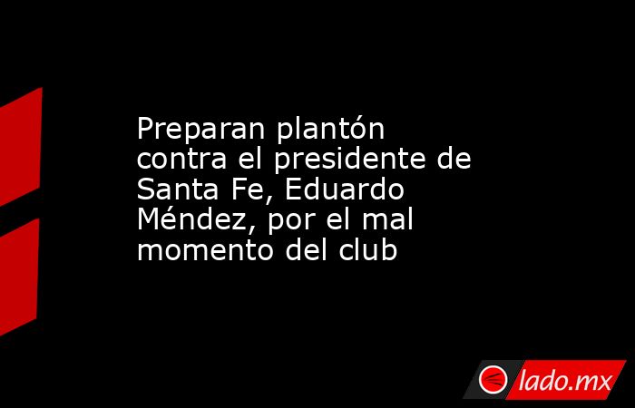 Preparan plantón contra el presidente de Santa Fe, Eduardo Méndez, por el mal momento del club. Noticias en tiempo real