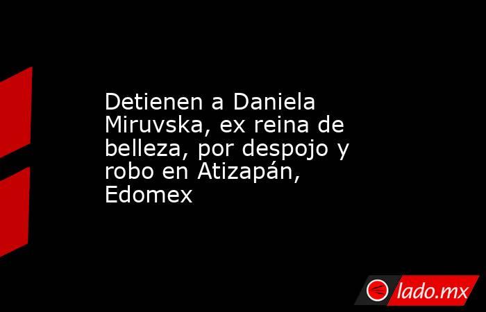 Detienen a Daniela Miruvska, ex reina de belleza, por despojo y robo en Atizapán, Edomex. Noticias en tiempo real