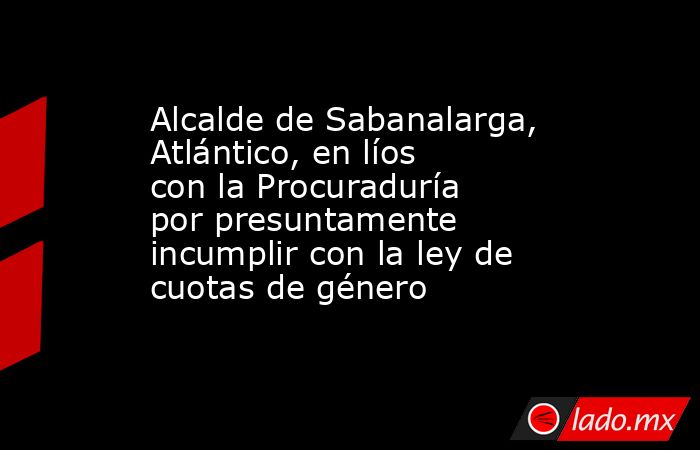 Alcalde de Sabanalarga, Atlántico, en líos con la Procuraduría por presuntamente incumplir con la ley de cuotas de género. Noticias en tiempo real