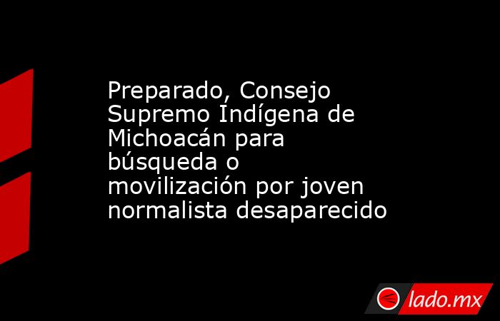 Preparado, Consejo Supremo Indígena de Michoacán para búsqueda o movilización por joven normalista desaparecido. Noticias en tiempo real