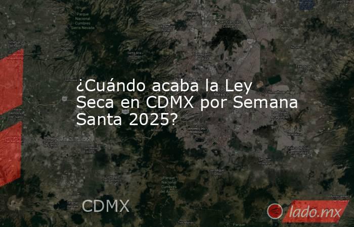 ¿Cuándo acaba la Ley Seca en CDMX por Semana Santa 2025?. Noticias en tiempo real