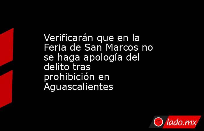 Verificarán que en la Feria de San Marcos no se haga apología del delito tras prohibición en Aguascalientes . Noticias en tiempo real