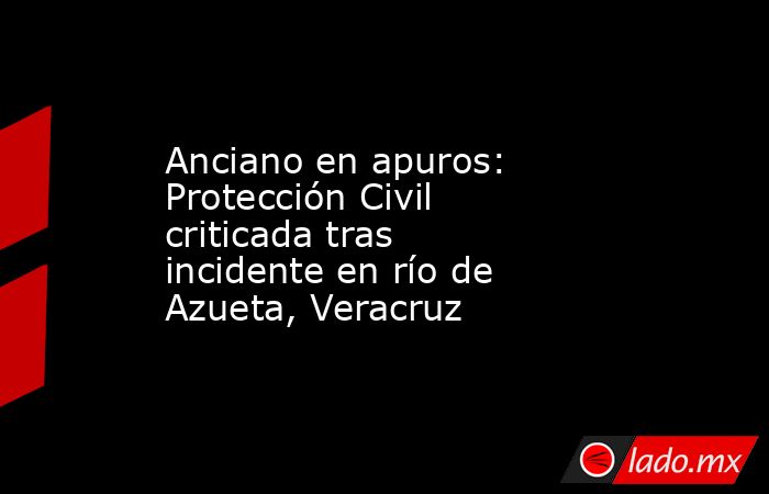 Anciano en apuros: Protección Civil criticada tras incidente en río de Azueta, Veracruz. Noticias en tiempo real