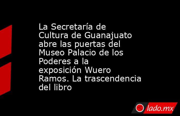 La Secretaría de Cultura de Guanajuato abre las puertas del Museo Palacio de los Poderes a la exposición Wuero Ramos. La trascendencia del libro. Noticias en tiempo real