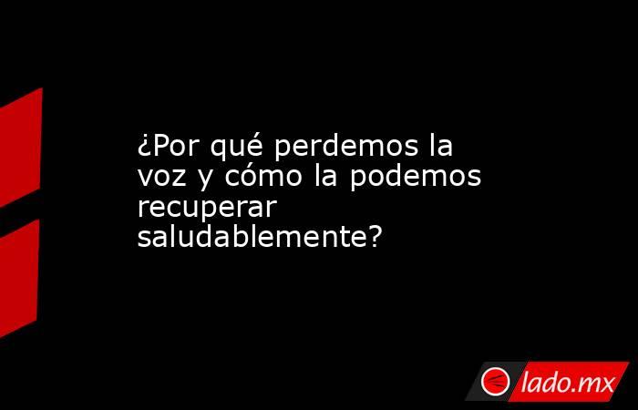 ¿Por qué perdemos la voz y cómo la podemos recuperar saludablemente?. Noticias en tiempo real