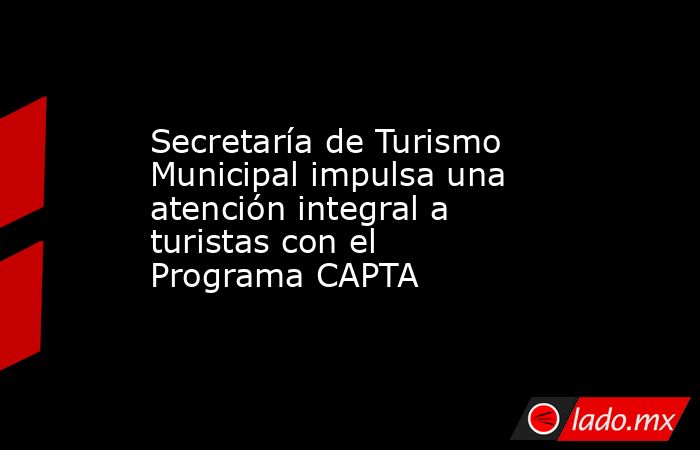 Secretaría de Turismo Municipal impulsa una atención integral a turistas con el Programa CAPTA. Noticias en tiempo real