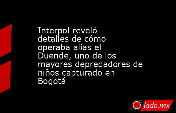 Interpol reveló detalles de cómo operaba alias el Duende, uno de los mayores depredadores de niños capturado en Bogotá. Noticias en tiempo real