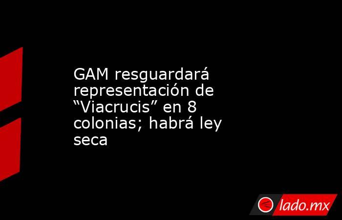 GAM resguardará representación de “Viacrucis” en 8 colonias; habrá ley seca. Noticias en tiempo real