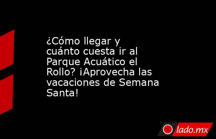 ¿Cómo llegar y cuánto cuesta ir al Parque Acuático el Rollo? ¡Aprovecha las vacaciones de Semana Santa!. Noticias en tiempo real