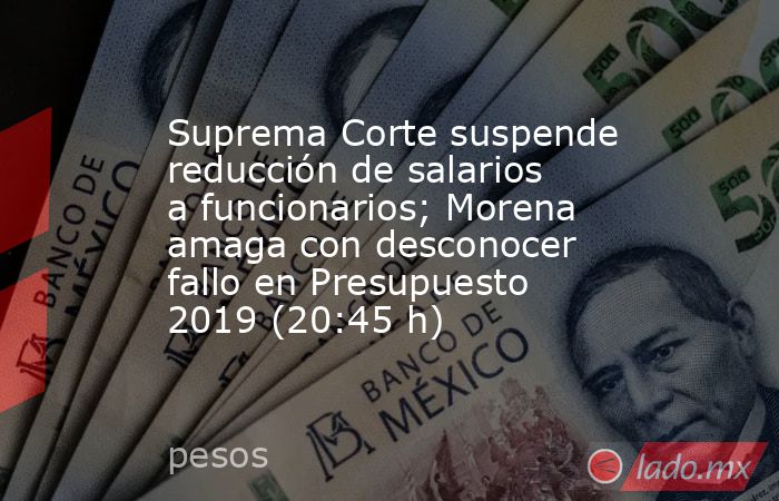 Suprema Corte suspende reducción de salarios a funcionarios; Morena amaga con desconocer fallo en Presupuesto 2019 (20:45 h). Noticias en tiempo real