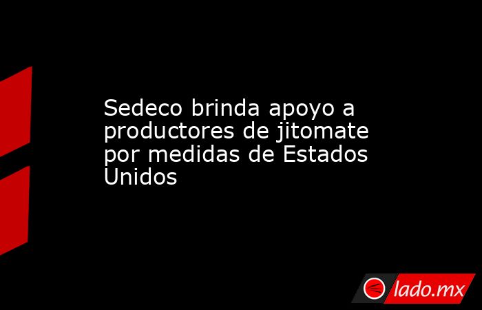 Sedeco brinda apoyo a productores de jitomate por medidas de Estados Unidos. Noticias en tiempo real