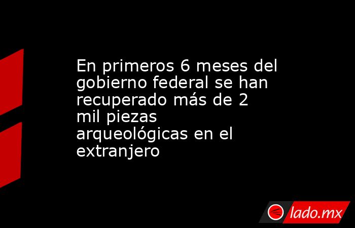 En primeros 6 meses del gobierno federal se han recuperado más de 2 mil piezas arqueológicas en el extranjero. Noticias en tiempo real
